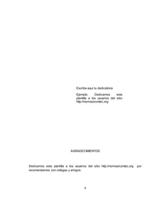 4
Escribe aquí tu dedicatoria
Ejemplo: Dedicamos esta
plantilla a los usuarios del sitio
http://normasicontec.org
AGRADECIMIENTOS
Dedicamos esta plantilla a los usuarios del sitio http://normasicontec.org por
recomendarnos con colegas y amigos.
 
