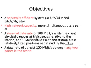 10 
Objectives 
• A spectrally efficient system (in bits/s/Hz and 
bits/s/Hz/site) 
• High network capacity: more simultaneous users per 
cell 
• A nominal data rate of 100 Mbit/s while the client 
physically moves at high speeds relative to the 
station, and 1 Gbit/s while client and station are in 
relatively fixed positions as defined by the ITU-R 
• A data rate of at least 100 Mbit/s between any two 
points in the world 
 