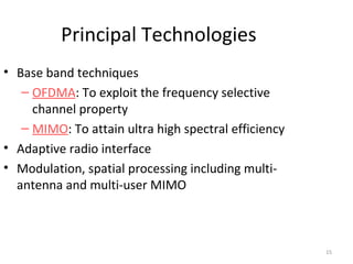 15 
Principal Technologies 
• Base band techniques 
– OFDMA: To exploit the frequency selective 
channel property 
– MIMO: To attain ultra high spectral efficiency 
• Adaptive radio interface 
• Modulation, spatial processing including multi-antenna 
and multi-user MIMO 
 