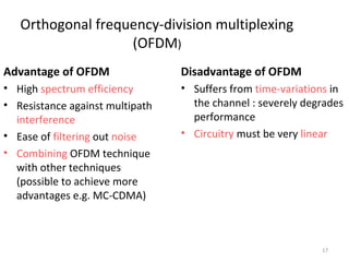 17 
Orthogonal frequency-division multiplexing 
(OFDM) 
Advantage of OFDM 
• High spectrum efficiency 
• Resistance against multipath 
interference 
• Ease of filtering out noise 
• Combining OFDM technique 
with other techniques 
(possible to achieve more 
advantages e.g. MC-CDMA) 
Disadvantage of OFDM 
• Suffers from time-variations in 
the channel : severely degrades 
performance 
• Circuitry must be very linear 
 