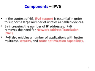 18 
Components – IPV6 
• In the context of 4G, IPv6 support is essential in order 
to support a large number of wireless-enabled devices. 
• By increasing the number of IP addresses, IPv6 
removes the need for Network Address Translation 
(NAT). 
• IPv6 also enables a number of applications with better 
multicast, security, and route optimization capabilities. 
 
