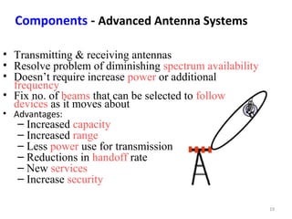 19 
Components - Advanced Antenna Systems 
• Transmitting & receiving antennas 
• Resolve problem of diminishing spectrum availability 
• Doesn’t require increase power or additional 
frequency 
• Fix no. of beams that can be selected to follow 
devices as it moves about 
• Advantages: 
– Increased capacity 
– Increased range 
– Less power use for transmission 
– Reductions in handoff rate 
– New services 
– Increase security 
 