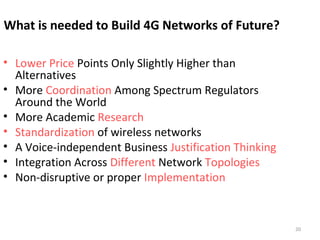 20 
What is needed to Build 4G Networks of Future? 
• Lower Price Points Only Slightly Higher than 
Alternatives 
• More Coordination Among Spectrum Regulators 
Around the World 
• More Academic Research 
• Standardization of wireless networks 
• A Voice-independent Business Justification Thinking 
• Integration Across Different Network Topologies 
• Non-disruptive or proper Implementation 
 