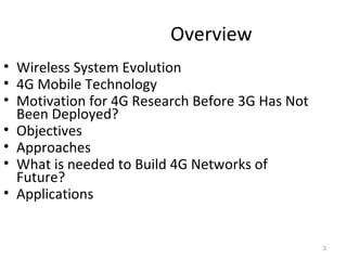Overview 
• Wireless System Evolution 
• 4G Mobile Technology 
• Motivation for 4G Research Before 3G Has Not 
Been Deployed? 
• Objectives 
• Approaches 
• What is needed to Build 4G Networks of 
Future? 
• Applications 
3 
 