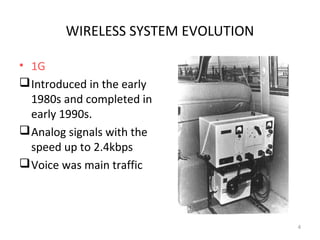 WIRELESS SYSTEM EVOLUTION 
• 1G 
Introduced in the early 
1980s and completed in 
early 1990s. 
Analog signals with the 
speed up to 2.4kbps 
Voice was main traffic 
4 
 