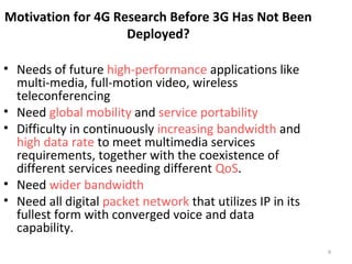 9 
Motivation for 4G Research Before 3G Has Not Been 
Deployed? 
• Needs of future high-performance applications like 
multi-media, full-motion video, wireless 
teleconferencing 
• Need global mobility and service portability 
• Difficulty in continuously increasing bandwidth and 
high data rate to meet multimedia services 
requirements, together with the coexistence of 
different services needing different QoS. 
• Need wider bandwidth 
• Need all digital packet network that utilizes IP in its 
fullest form with converged voice and data 
capability. 
 