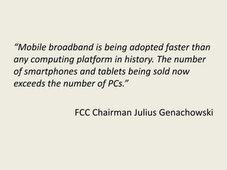 “Mobile broadband is being adopted faster than
any computing platform in history. The number
of smartphones and tablets being sold now
exceeds the number of PCs.”

              FCC Chairman Julius Genachowski
 