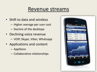 Revenue streams
• Shift to data and wireless
   – Higher average per user cost
   – Decline of the desktops
• Declining voice revenue
   – VOIP, Skype, Viber, Whatsapp
• Applications and content
   – AppStore
   – Collaborative relationships
 
