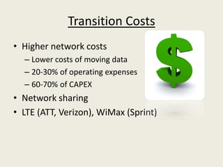 Transition Costs
• Higher network costs
  – Lower costs of moving data
  – 20-30% of operating expenses
  – 60-70% of CAPEX
• Network sharing
• LTE (ATT, Verizon), WiMax (Sprint)
 