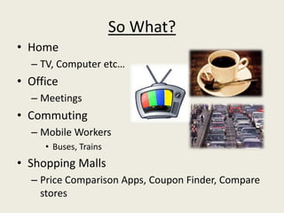 So What?
• Home
  – TV, Computer etc…
• Office
  – Meetings
• Commuting
  – Mobile Workers
     • Buses, Trains
• Shopping Malls
  – Price Comparison Apps, Coupon Finder, Compare
    stores
 