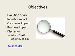 Objectives
•   Evolution of 4G
•   Industry Impact
•   Consumer Impact
•   Business Impact
•   Discussion
    – What’s Next?
    – What You Think?

    Clear WiMax
 
