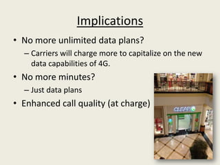 Implications
• No more unlimited data plans?
  – Carriers will charge more to capitalize on the new
    data capabilities of 4G.
• No more minutes?
  – Just data plans
• Enhanced call quality (at charge)
 