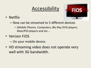 Accessibility
• Netflix
  – Now can be streamed to 5 different devices
     • (Mobile Phones, Computers, Blu-Ray DVD players,
       Xbox/PS3 players and etc…
• Verizon FiOS
  – On your mobile device.
• HD streaming video does not operate very
  well with 3G bandwidth.
 