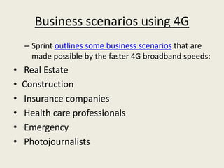 Business scenarios using 4G
    – Sprint outlines some business scenarios that are
      made possible by the faster 4G broadband speeds:
•   Real Estate
•   Construction
•   Insurance companies
•   Health care professionals
•   Emergency
•   Photojournalists
 