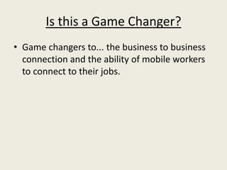 Is this a Game Changer?
• Game changers to... the business to business
  connection and the ability of mobile workers
  to connect to their jobs.
 