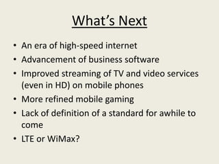 What’s Next
• An era of high-speed internet
• Advancement of business software
• Improved streaming of TV and video services
  (even in HD) on mobile phones
• More refined mobile gaming
• Lack of definition of a standard for awhile to
  come
• LTE or WiMax?
 
