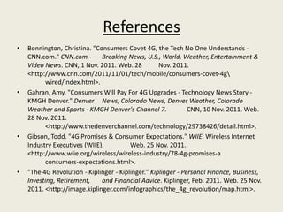 References
•   Bonnington, Christina. "Consumers Covet 4G, the Tech No One Understands -
    CNN.com." CNN.com - Breaking News, U.S., World, Weather, Entertainment &
    Video News. CNN, 1 Nov. 2011. Web. 28           Nov. 2011.
    <http://www.cnn.com/2011/11/01/tech/mobile/consumers-covet-4g
           wired/index.html>.
•   Gahran, Amy. "Consumers Will Pay For 4G Upgrades - Technology News Story -
    KMGH Denver." Denver News, Colorado News, Denver Weather, Colorado
    Weather and Sports - KMGH Denver's Channel 7.              CNN, 10 Nov. 2011. Web.
    28 Nov. 2011.
           <http://www.thedenverchannel.com/technology/29738426/detail.html>.
•   Gibson, Todd. "4G Promises & Consumer Expectations." WIIE. Wireless Internet
    Industry Executives (WIIE).          Web. 25 Nov. 2011.
    <http://www.wiie.org/wireless/wireless-industry/78-4g-promises-a
           consumers-expectations.html>.
•   "The 4G Revolution - Kiplinger - Kiplinger." Kiplinger - Personal Finance, Business,
    Investing, Retirement,    and Financial Advice. Kiplinger, Feb. 2011. Web. 25 Nov.
    2011. <http://image.kiplinger.com/infographics/the_4g_revolution/map.html>.
 