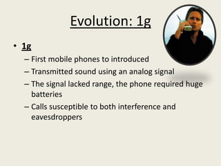 Evolution: 1g
• 1g
  – First mobile phones to introduced
  – Transmitted sound using an analog signal
  – The signal lacked range, the phone required huge
    batteries
  – Calls susceptible to both interference and
    eavesdroppers
 
