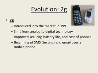 Evolution: 2g
• 2g
  – Introduced into the market in 1991
  – Shift from analog to digital technology
  – Improved security, battery life, and cost of phones
  – Beginning of SMS (texting) and email over a
    mobile phone
 