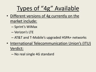 Types of “4g” Available
• Different versions of 4g currently on the
  market include:
  – Sprint’s WiMax
  – Verizon’s LTE
  – AT&T and T-Mobile’s upgraded HSPA+ networks
• International Telecommunication Union’s (ITU)
  Verdict:
  – No real single 4G standard
 