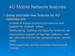 4G Mobile Network features Some desirable new features for 4G networks are: Unified IP-based protocol architecture with support for multiple radios Multicasting, caching and security features, etc. Hierarchical support of high-tier (cellular), med tier (WLAN) and low-tier (personal area, sensor nets) Self-organizing, ad-hoc wireless discovery & routing 