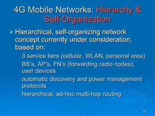 4G Mobile Networks:  Hierarchy & Self-Organization Hierarchical, self-organizing network concept currently under consideration, based on: 3 service tiers (cellular, WLAN, personal area) BS’s, AP’s, FN’s (forwarding radio nodes), user devices automatic discovery and power management protocols hierarchical, ad-hoc multi-hop routing 