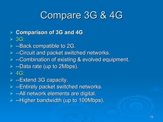 Compare 3G & 4G Comparison of 3G and 4G    3G: --Back compatible to 2G.  --Circuit and packet switched networks.  --Combination of existing & evolved equipment.  --Data rate (up to 2Mbps).  4G: --Extend 3G capacity.  --Entirely packet switched networks.  --All network elements are digital.  --Higher bandwidth (up to 100Mbps).  