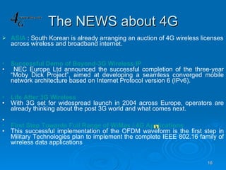 The NEWS about 4G ASIA   : South Korean is already arranging an auction of 4G wireless licenses across wireless and broadband internet. Successful Demo of Beyond-3G Wireless IP NEC Europe Ltd announced the successful completion of the three-year “Moby Dick Project”, aimed at developing a seamless converged mobile network architecture based on Internet Protocol version 6 (IPv6). Life After 3G Wireless With 3G set for widespread launch in 2004 across Europe, operators are already thinking about the post 3G world and what comes next. First Step Towards Full Range of WiMax / 4G Applications This successful implementation of the OFDM waveform is the first step in Military Technologies plan to implement the complete IEEE 802.16 family of wireless data applications         