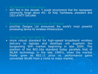 4G Wireless 10 Years Away 4G? Not in this decade. “I would recommend that the newspaper community forget about 4G,” Dr Keiji Tachikawa, president and CEO of NTT DoCoMo Basestation Architectures for 3G Wireless   picoChip Designs Ltd announced the world's most powerful processing device for wireless infrastructure. The New WiFi Gels With 4G more robust standard for high-speed broadband wireless delivery to laptops and desktops will augment the burgeoning WiFi market beginning in late 2004. The position of the 802.16a standard today parallels that of WLAN technology in the late 1990’s, when the market finally grew as 802.11 price vs. performance gains converted WLAN from a niche to mass market. 