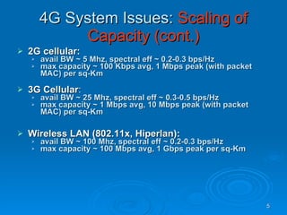 4G System Issues:  Scaling of Capacity (cont.) 2G cellular: avail BW ~ 5 Mhz, spectral eff ~ 0.2-0.3 bps/Hz max capacity ~ 100 Kbps avg, 1 Mbps peak (with packet MAC) per sq-Km 3G Cellular : avail BW ~ 25 Mhz, spectral eff ~ 0.3-0.5 bps/Hz max capacity ~ 1 Mbps avg, 10 Mbps peak (with packet MAC) per sq-Km Wireless LAN (802.11x, Hiperlan): avail BW ~ 100 Mhz, spectral eff ~ 0.2-0.3 bps/Hz max capacity ~ 100 Mbps avg, 1 Gbps peak per sq-Km 