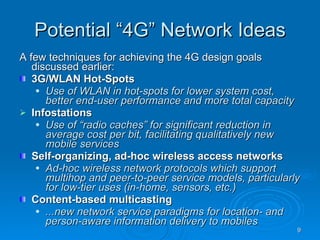 Potential “4G” Network Ideas A few techniques for achieving the 4G design goals discussed earlier: 3G/WLAN Hot-Spots Use of WLAN in hot-spots for lower system cost, better end-user performance and more total capacity Infostations  Use of “radio caches” for significant reduction in average cost per bit, facilitating qualitatively new mobile services Self-organizing, ad-hoc wireless access networks Ad-hoc wireless network protocols which support multihop and peer-to-peer service models, particularly for low-tier uses (in-home, sensors, etc.) Content-based multicasting ...new network service paradigms for location- and person-aware information delivery to mobiles 