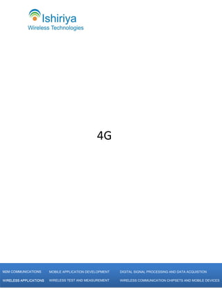 4G




           [Type text]
M2M COMMUNICATIONS       MOBILE APPLICATION DEVELOPMENT   DIGITAL SIGNAL PROCESSING AND DATA ACQUISTION

WIRELESS APPLICATIONS    WIRELESS TEST AND MEASUREMENT    WIRELESS COMMUNICATION CHIPSETS AND MOBILE DEVICES
 