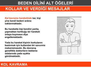 BEDEN DİLİNİ ALT ÖĞELERİ
 KOLLAR VE VERDİĞİ MESAJLAR

 Kol kavrama hareketinde ise; kişi
 yine kendi bedeni ardına
 saklanmaktadır.

 Bu harekette kişi kendini yanlış
 yapmaktan korktuğu bir hareketi
 ortaya koymasın diye
 engellemektedir.

 Yada bu hareket kişinin korkularını
 bastırmak için kullanılan bir savunma
 mekanizmasıdır. Bu davranış
 genellikle doktorların bekleme
 odalarında yada uçakta
 görülmektedir.


KOL KAVRAMA
 