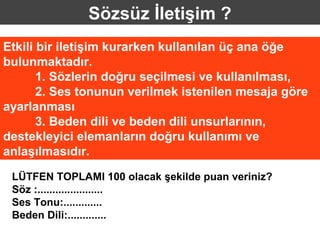 Sözsüz İletişim ?
Etkili bir iletişim kurarken kullanılan üç ana öğe
bulunmaktadır.
       1. Sözlerin doğru seçilmesi ve kullanılması,
       2. Ses tonunun verilmek istenilen mesaja göre
ayarlanması
       3. Beden dili ve beden dili unsurlarının,
destekleyici elemanların doğru kullanımı ve
anlaşılmasıdır.
 LÜTFEN TOPLAMI 100 olacak şekilde puan veriniz?
 Söz :......................
 Ses Tonu:.............
 Beden Dili:.............
 
