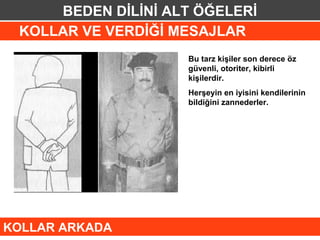 BEDEN DİLİNİ ALT ÖĞELERİ
 KOLLAR VE VERDİĞİ MESAJLAR
                    Bu tarz kişiler son derece öz
                    güvenli, otoriter, kibirli
                    kişilerdir.
                    Herşeyin en iyisini kendilerinin
                    bildiğini zannederler.




KOLLAR ARKADA
 