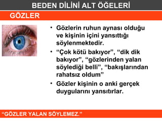 BEDEN DİLİNİ ALT ÖĞELERİ
  GÖZLER
              • Gözlerin ruhun aynası olduğu
                ve kişinin içini yansıttığı
                söylenmektedir.
              • “Çok kötü bakıyor”, “dik dik
                bakıyor”, “gözlerinden yalan
                söylediği belli”, “bakışlarından
                rahatsız oldum”
              • Gözler kişinin o anki gerçek
                duygularını yansıtırlar.


“GÖZLER YALAN SÖYLEMEZ.”
 