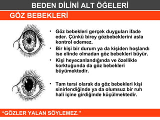 BEDEN DİLİNİ ALT ÖĞELERİ
  GÖZ BEBEKLERİ

              • Göz bebekleri gerçek duyguları ifade
                eder. Çünkü birey gözbebeklerini asla
                kontrol edemez.
              • Bir kişi bir durum ya da kişiden hoşlandı
                ise elinde olmadan göz bebekleri büyür.
              • Kişi heyecanlandığında ve özellikle
                korktuğunda da göz bebekleri
                büyümektedir.

              • Tam tersi olarak da göz bebekleri kişi
                sinirlendiğinde ya da olumsuz bir ruh
                hali içine girdiğinde küçülmektedir.


“GÖZLER YALAN SÖYLEMEZ.”
 