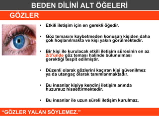 BEDEN DİLİNİ ALT ÖĞELERİ
  GÖZLER
           •   Etkili iletişim için en gerekli öğedir.

           •   Göz temasını kaybetmeden konuşan kişiden daha
               çok hoşlanılmakta ve kişi yakın görülmektedir.

           •   Bir kişi ile kurulacak etkili iletişim süresinin en az
               2/3’ünde göz teması halinde bulunulması
               gerektiği tespit edilmiştir.

           •   Düzenli olarak gözlerini kaçıran kişi güvenilmez
               ya da utangaç olarak tanımlanmaktadır.

           •   Bu insanlar kişiye kendini iletişim anında
               huzursuz hissettirmektedir.

           •   Bu insanlar ile uzun süreli iletişim kurulmaz.

“GÖZLER YALAN SÖYLEMEZ.”
 