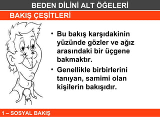 BEDEN DİLİNİ ALT ÖĞELERİ
  BAKIŞ ÇEŞİTLERİ

                   • Bu bakış karşıdakinin
                     yüzünde gözler ve ağız
                     arasındaki bir üçgene
                     bakmaktır.
                   • Genellikle birbirlerini
                     tanıyan, samimi olan
                     kişilerin bakışıdır.


1 – SOSYAL BAKIŞ
 