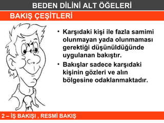 BEDEN DİLİNİ ALT ÖĞELERİ
  BAKIŞ ÇEŞİTLERİ

                    • Karşıdaki kişi ile fazla samimi
                      olunmayan yada olunmaması
                      gerektiği düşünüldüğünde
                      uygulanan bakıştır.
                    • Bakışlar sadece karşıdaki
                      kişinin gözleri ve alın
                      bölgesine odaklanmaktadır.




2 – İŞ BAKIŞI , RESMİ BAKIŞ
 
