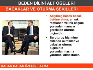 BEDEN DİLİNİ ALT ÖĞELERİ
  BACAKLAR VE OTURMA ŞEKİLLERİ
                      • Alışılmış bacak bacak
                        üstüne atma; en sık
                        rastlanan ve tek başına
                        yorumlanmaması
                        gerekilen oturma
                        biçimidir.
                      • Bu oturuş biçimine
                        eklenen mimikler ve
                        bakışlar oturuş
                        biçiminin
                        yorumlanmasına
                        yardımcı olmaktadır.


BACAK BACAK ÜZERİNE ATMA
 