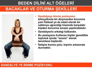 BEDEN DİLİNİ ALT ÖĞELERİ
  BACAKLAR VE OTURMA ŞEKİLLERİ
                 • Sandalyeye binme pozisyonu;
                   bilinçaltında bir düşmandan korunma
                   yani fiziksel ya da sözel olarak bir
                   saldırıya uğrandığı hissinde karşıdaki
                   kişiden korunma amaçlı yapılmaktadır.
                 • Sandalyenin arkalığı kalkandır.
                 • Bu pozisyonu kullanan kişiler genellikle
                   topluluk içinde “sessiz” olarak
                   tanımlana kişilerdir.
                 • İletişim kurma yolu; kişinin arkasında
                   durmaktır.




SANDALYE YE BİNME POZİSYONU
 