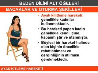 BEDEN DİLİNİ ALT ÖĞELERİ
  BACAKLAR VE OTURMA ŞEKİLLERİ
                  • Ayak kilitleme hareketi;
                    genellikle kadınlar
                    kullanmaktadır.
                  • Bu hareketi yapan kadın
                    genellikle kendi içine
                    kapanmıştır ve utanmıştır.
                  • Böylesi bir hareket halinde
                    olan kişinin öncelikle
                    rahatlatılması ve
                    gerginliğinin atılması
                    gerekmektedir.

AYAK KİTLEME HAREKETİ
 