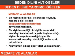 BEDEN DİLİNİ ALT ÖĞELERİ
 BEDEN DİLİNE YARDIMCI ÖĞELER
    MESAFE ve ALANLAR
  • Bir kişinin diğer kişi ile arasına koyduğu
    mesafe o kişi ile ilgili
    duygularından/fikirlerinden
    kaynaklanmaktadır.
  • Bir kişinin sevdiği bir kişi ile arasındaki
    mesafeyi kısa tutmakta yada hoşlanmadığı
    kişiler ile veya tanımadığı kişiler ile
    arasındaki mesafeyi olabildiği kadar uzak
    tutmaktadır.
  • “burnumun dibine girdi” dert yanılmaktadır.


MESAFE VE ALANLAR
 