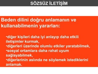 SÖZSÜZ İLETİŞİM


Beden dilini doğru anlamanın ve
kullanabilmenin yararları:

  •diğer kişileri daha iyi anlayıp daha etkili
  iletişimler kurmak,
  •diğerleri üzerinde olumlu etkiler yaratabilmek,
  •sosyal ortamlara daha rahat uyum
  sağlayabilmek,
  •diğerlerinin aslında ne söylemek istediklerini
  anlamak.
 