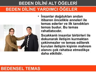 BEDEN DİLİNİ ALT ÖĞELERİ
 BEDEN DİLİNE YARDIMCI ÖĞELER
             • İnsanlar doğdukları andan
               itibaren öncelikle anneleri ile
               temas ederler ve ilk tanıdıkları
               temas budur. Bu temas
               rahatlatıcıdır.
             • Sıcakkanlı insanlar birbirleri ile
               dokunarak iletişim kurmaktan
               çekinmezler ve temas edilerek
               kurulan iletişim kişinin mahrem
               alanını çok rahatsız etmedikçe
               daha etkilidir.



BEDENSEL TEMAS
 