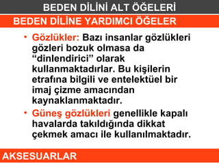 BEDEN DİLİNİ ALT ÖĞELERİ
 BEDEN DİLİNE YARDIMCI ÖĞELER
   • Gözlükler: Bazı insanlar gözlükleri
     gözleri bozuk olmasa da
     “dinlendirici” olarak
     kullanmaktadırlar. Bu kişilerin
     etrafına bilgili ve entelektüel bir
     imaj çizme amacından
     kaynaklanmaktadır.
   • Güneş gözlükleri genellikle kapalı
     havalarda takıldığında dikkat
     çekmek amacı ile kullanılmaktadır.

AKSESUARLAR
 
