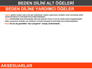 BEDEN DİLİNİ ALT ÖĞELERİ
   BEDEN DİLİNE YARDIMCI ÖĞELER
• Sigara; günlük, sıradan, hızlı ve her gün rastlanandır. Aceleci, çabuk karar verebilen, hırslı, sorumluluk sahibi
  olarak tanımlanan A sınıfı kişiler bunu kullanmaktadırlar.
• Pipo; entelektüelliği, biraz karamsarlığı, daha çok düşünen insanı ve ince bir müzik zevkini simgelemektedir.
• Sakin, yavaş karar verebilen, zor sinirlenen ve hırsları olamayan B sınıfı kişiler bunu kullanmaktadırlar.
• Puro ile ise de genellikle “ben zenginim” mesajı verilmektedir.




AKSESUARLAR
 