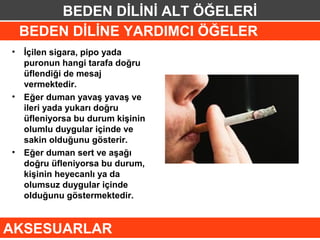 BEDEN DİLİNİ ALT ÖĞELERİ
 BEDEN DİLİNE YARDIMCI ÖĞELER
• İçilen sigara, pipo yada
  puronun hangi tarafa doğru
  üflendiği de mesaj
  vermektedir.
• Eğer duman yavaş yavaş ve
  ileri yada yukarı doğru
  üfleniyorsa bu durum kişinin
  olumlu duygular içinde ve
  sakin olduğunu gösterir.
• Eğer duman sert ve aşağı
  doğru üfleniyorsa bu durum,
  kişinin heyecanlı ya da
  olumsuz duygular içinde
  olduğunu göstermektedir.


AKSESUARLAR
 
