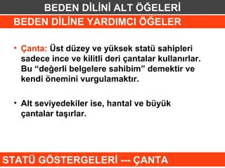 BEDEN DİLİNİ ALT ÖĞELERİ
 BEDEN DİLİNE YARDIMCI ÖĞELER

 • Çanta: Üst düzey ve yüksek statü sahipleri
   sadece ince ve kilitli deri çantalar kullanırlar.
   Bu “değerli belgelere sahibim” demektir ve
   kendi önemini vurgulamaktır.

 • Alt seviyedekiler ise, hantal ve büyük
   çantalar taşırlar.




STATÜ GÖSTERGELERİ --- ÇANTA
 